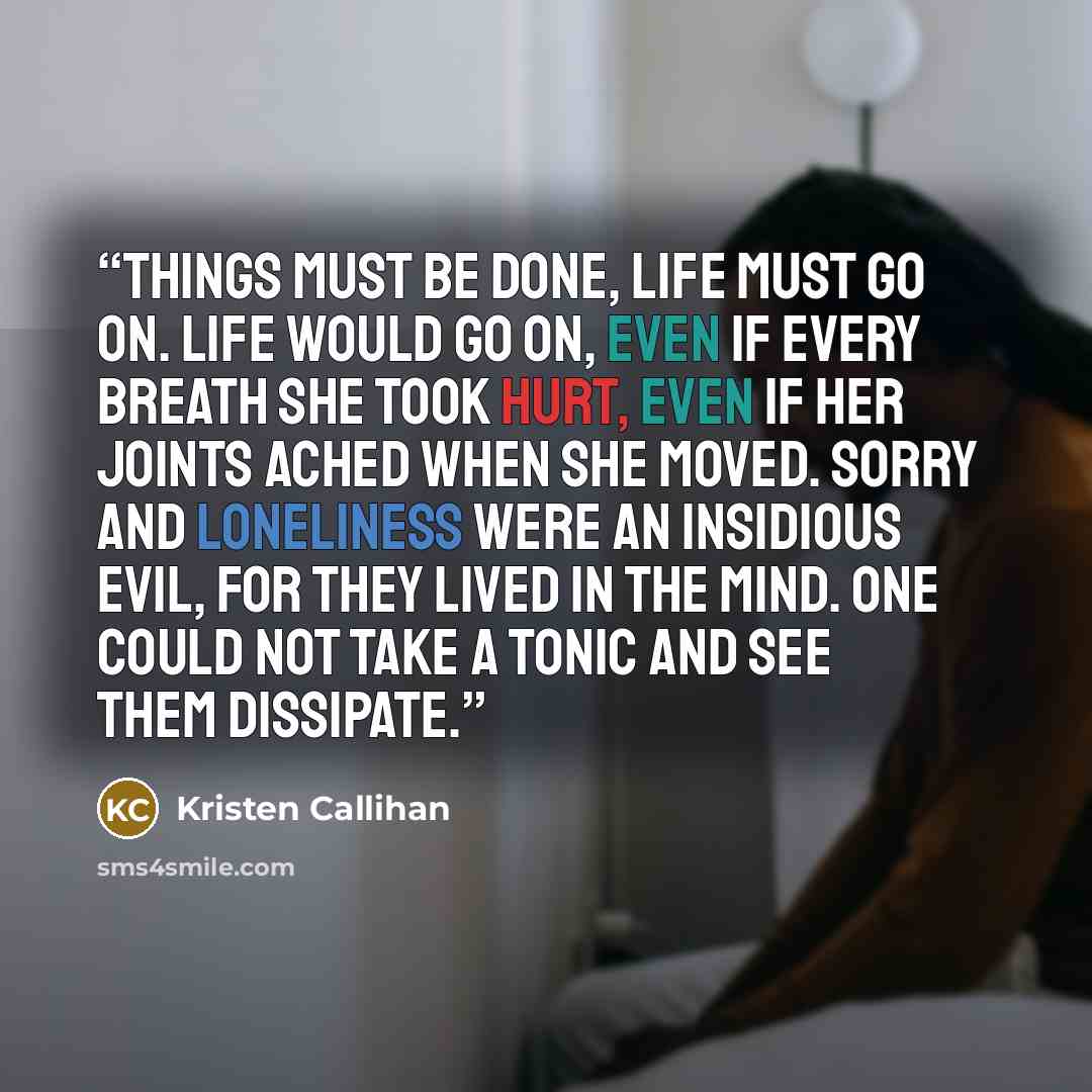 “Things must be done, life must go on. Life would go on, even if every breath she took hurt, even if her joints ached when she moved. Sorry and loneliness were an insidious evil, for they lived in the mind. One could not take a tonic and see them dissipate.” quote by Kristen Callihan