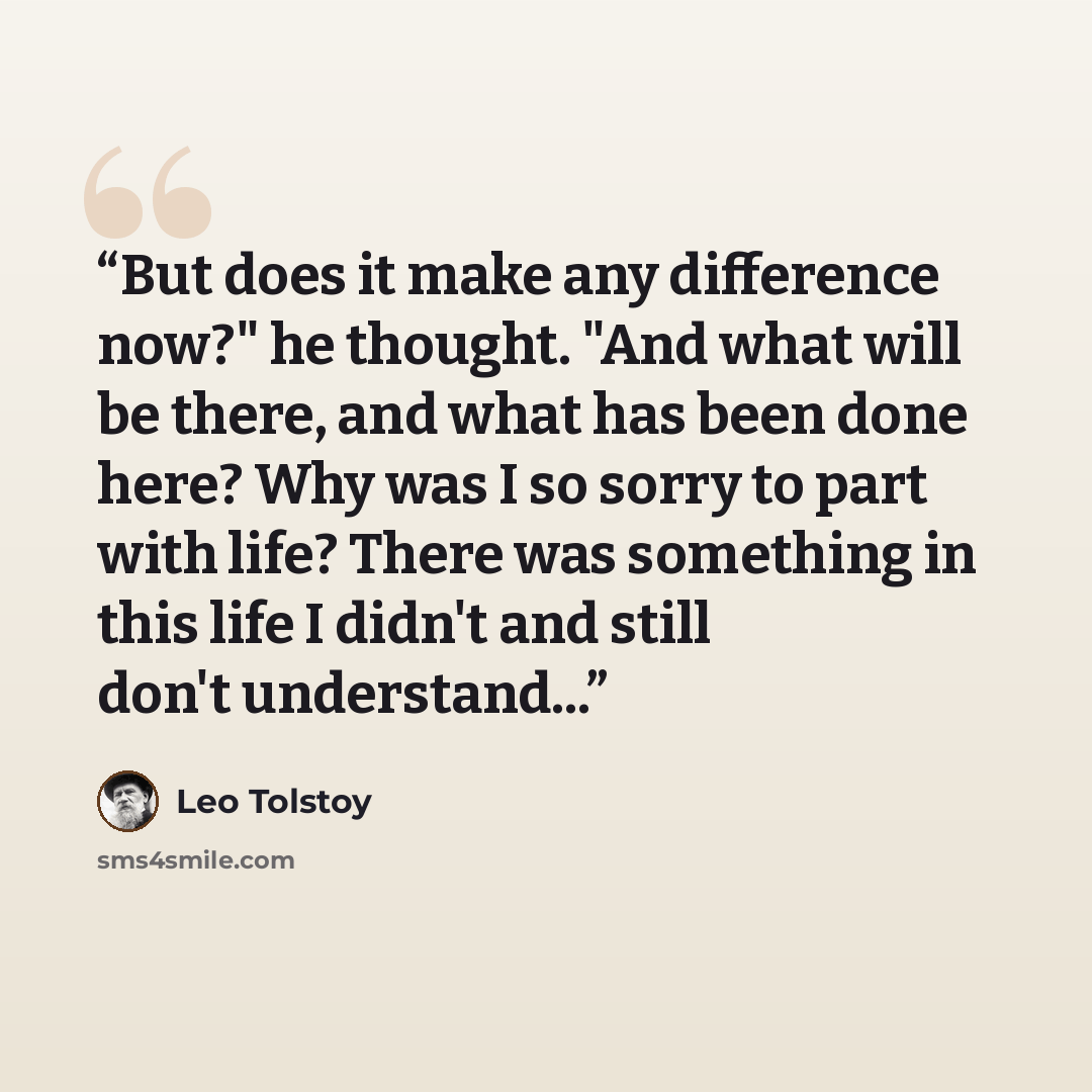“But does it make any difference now?" he thought. "And what will be there, and what has been done here? Why was I so sorry to part with life? There was something in this life I didn't and still don't understand...” quote by Leo Tolstoy