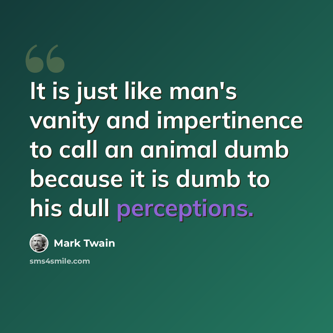 “It is just like man's vanity and impertinence to call an animal dumb because it is dumb to his dull perceptions.” quote by Mark Twain
