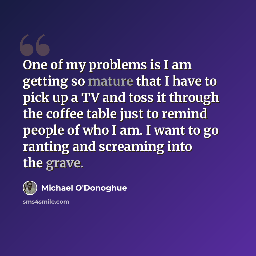 “One of my problems is I am getting so mature that I have to pick up a TV and toss it through the coffee table just to remind people of who I am. I want to go ranting and screaming into the grave.” quote by Michael O'Donoghue