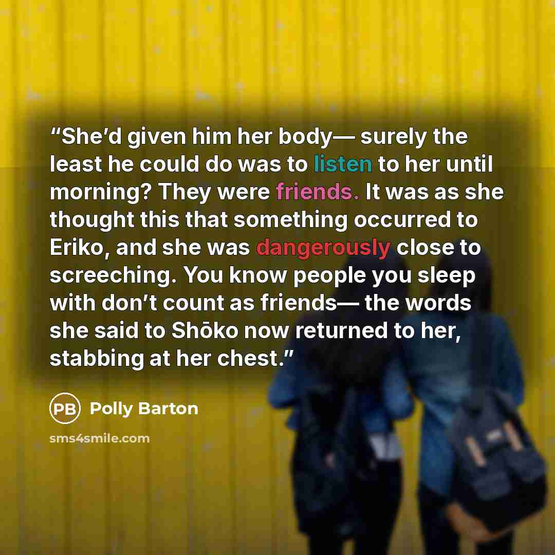 “She’d given him her body— surely the least he could do was to listen to her until morning? They were friends. It was as she thought this that something occurred to Eriko, and she was dangerously close to screeching. You know people you sleep with don’t count as friends— the words she said to Shōko…” quote by Polly Barton
