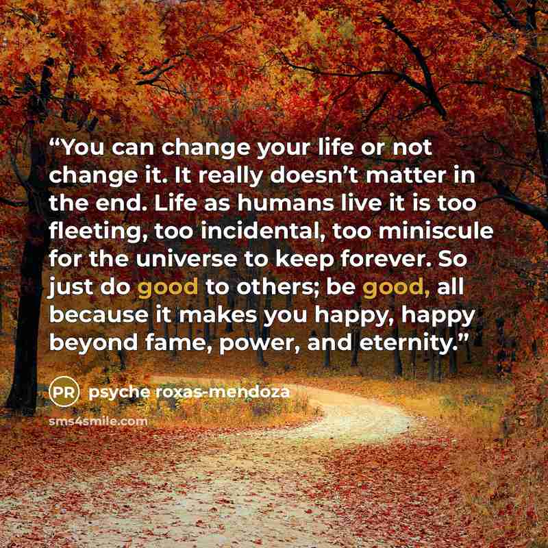 “You can change your life or not change it. It really doesn’t matter in the end. Life as humans live it is too fleeting, too incidental, too miniscule for the universe to keep forever. So just do good to others; be good, all because it makes you happy, happy beyond fame, power, and eternity.” quote by Psyche Roxas-Mendoza
