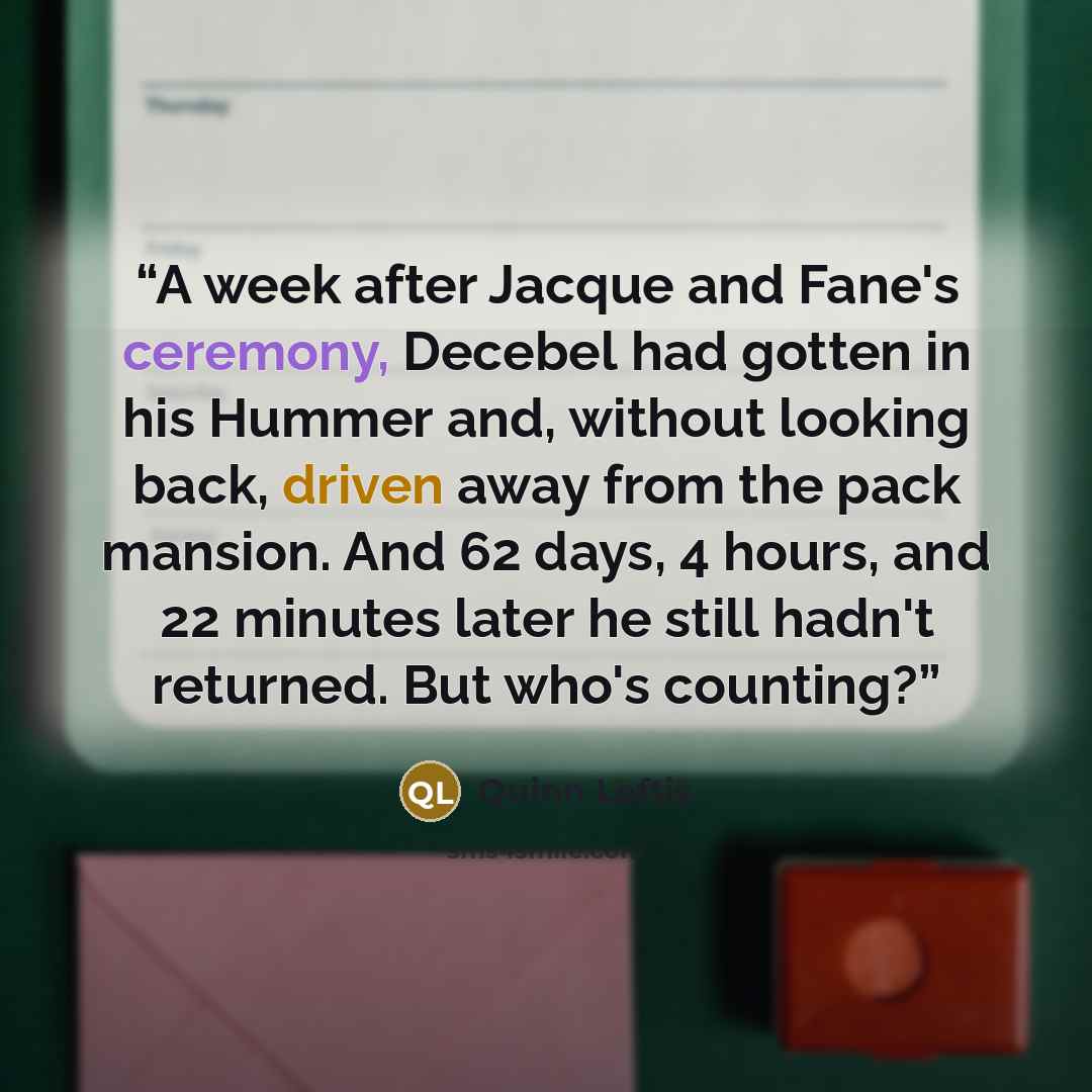 “A week after Jacque and Fane's ceremony, Decebel had gotten in his Hummer and, without looking back, driven away from the pack mansion. And 62 days, 4 hours, and 22 minutes later he still hadn't returned. But who's counting?” quote by Quinn Loftis