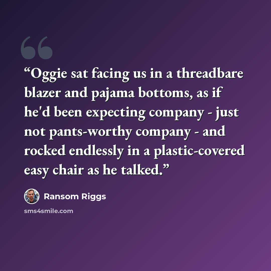 “Oggie sat facing us in a threadbare blazer and pajama bottoms, as if he'd been expecting company - just not pants-worthy company - and rocked endlessly in a plastic-covered easy chair as he talked.” quote by Ransom Riggs