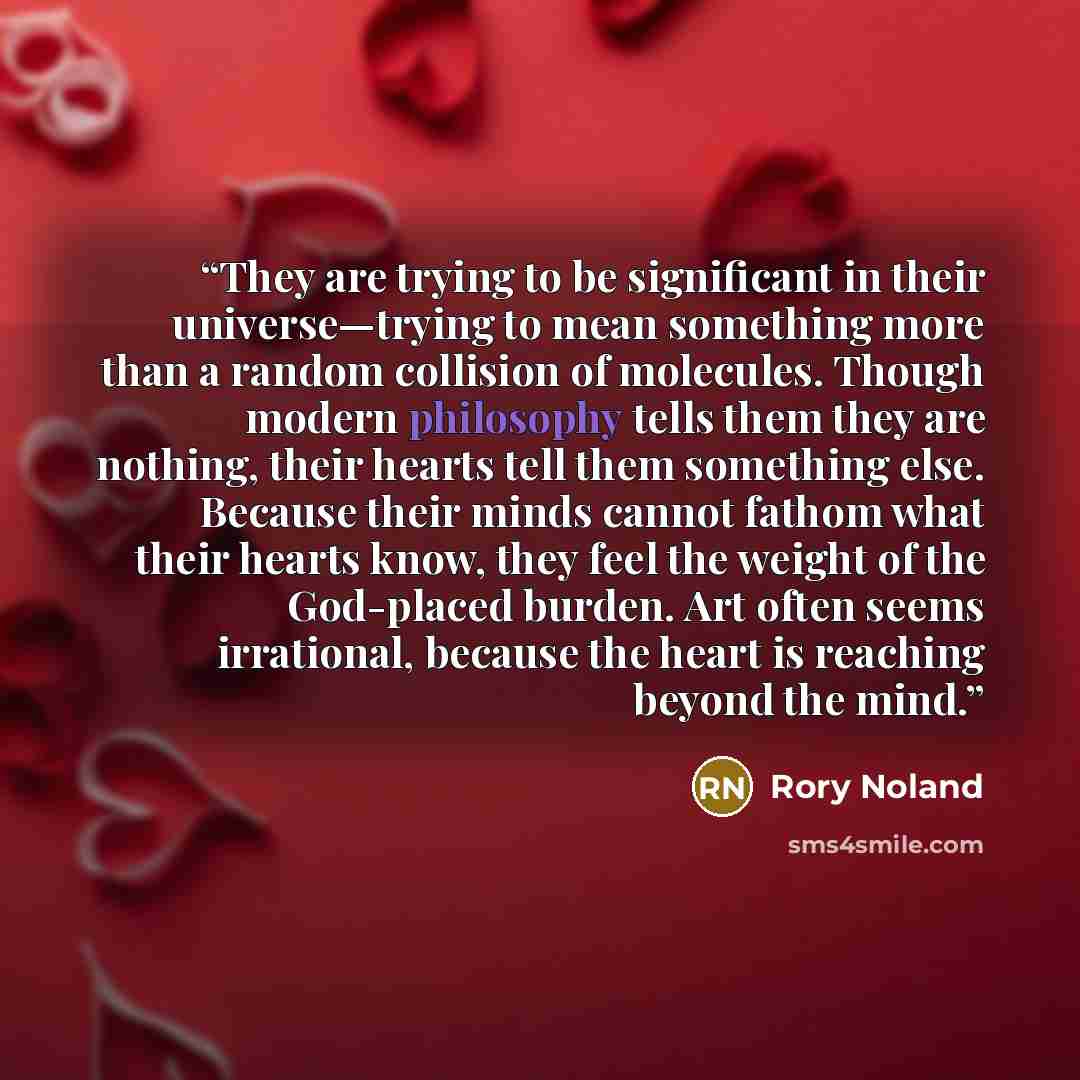 “They are trying to be significant in their universe—trying to mean something more than a random collision of molecules. Though modern philosophy tells them they are nothing, their hearts tell them something else. Because their minds cannot fathom what their hearts know, they feel the weight of the…” quote by Rory Noland
