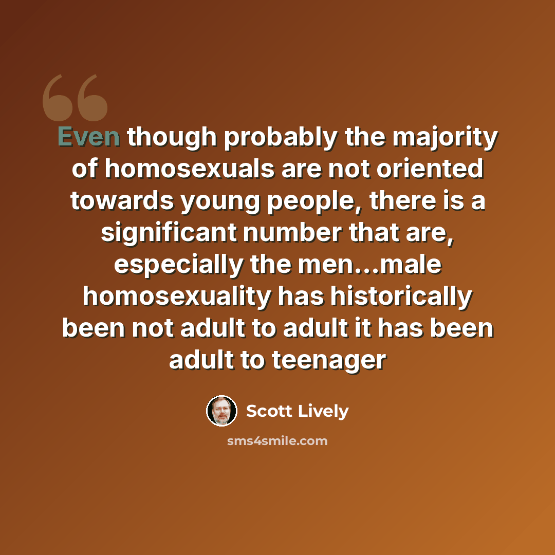 “Even though probably the majority of homosexuals are not oriented towards young people, there is a significant number that are, especially the men...male homosexuality has historically been not adult to adult it has been adult to teenager” quote by Scott Lively