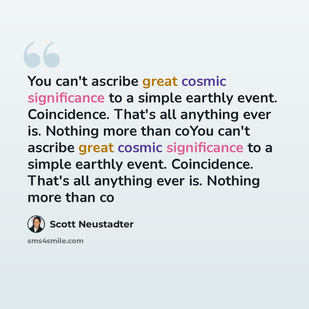 “You can't ascribe great cosmic significance to a simple earthly event. Coincidence. That's all anything ever is. Nothing more than coYou can't ascribe great cosmic significance to a simple earthly event. Coincidence. That's all anything ever is. Nothing more than co” quote by Scott Neustadter