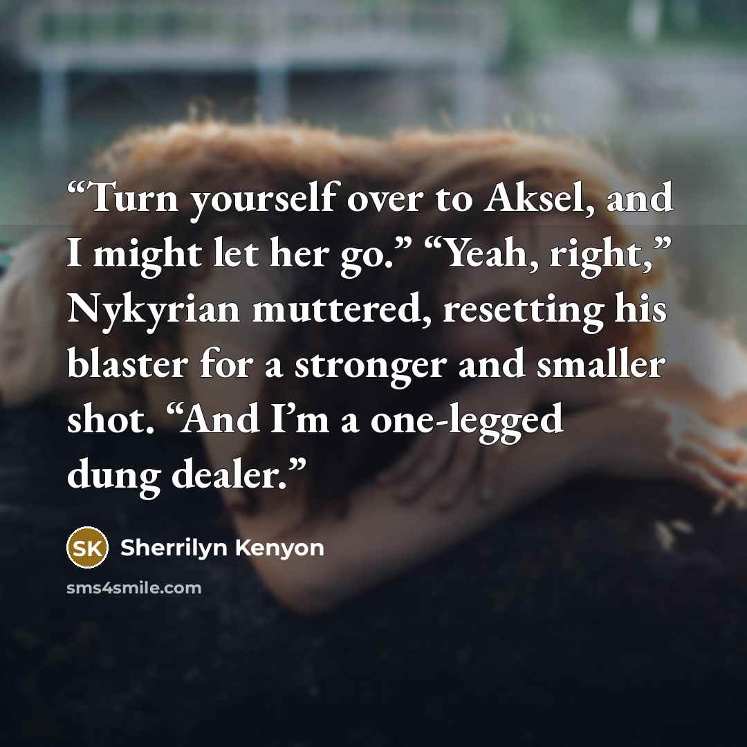 “Turn yourself over to Aksel, and I might let her go.” “Yeah, right,” Nykyrian muttered, resetting his blaster for a stronger and smaller shot. “And I’m a one-legged dung dealer.” quote by Sherrilyn Kenyon