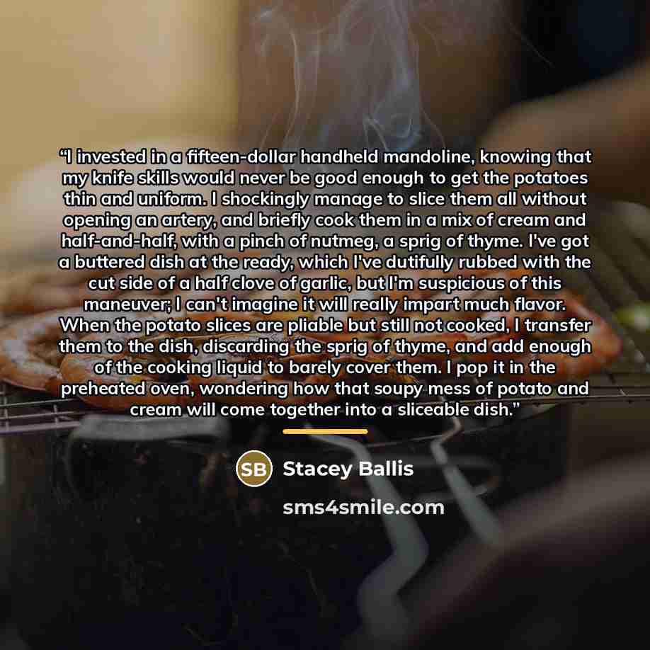 “I invested in a fifteen-dollar handheld mandoline, knowing that my knife skills would never be good enough to get the potatoes thin and uniform. I shockingly manage to slice them all without opening an artery, and briefly cook them in a mix of cream and half-and-half, with a pinch of nutmeg, a…” quote by Stacey Ballis