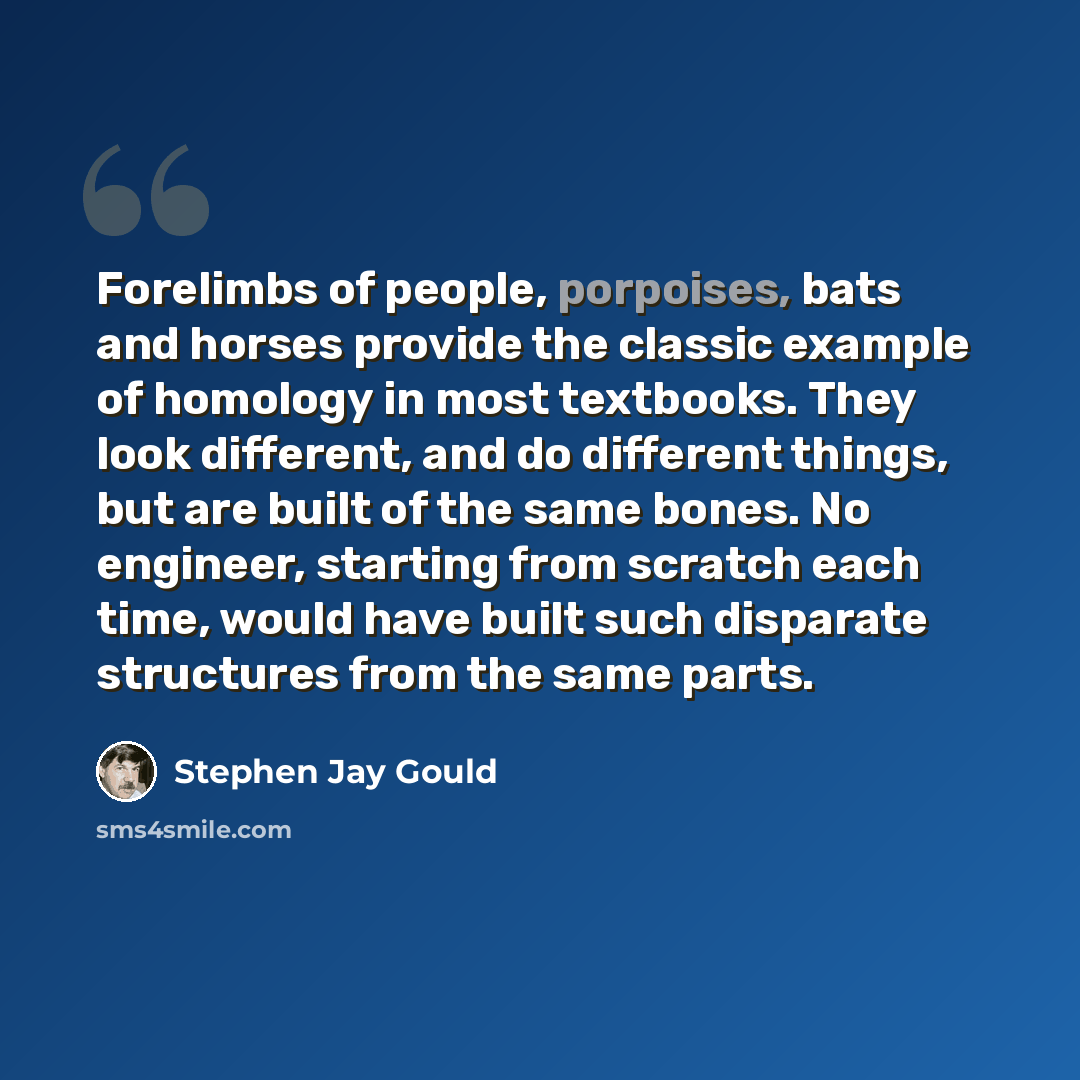 “Forelimbs of people, porpoises, bats and horses provide the classic example of homology in most textbooks. They look different, and do different things, but are built of the same bones. No engineer, starting from scratch each time, would have built such disparate structures from the same parts.” quote by Stephen Jay Gould