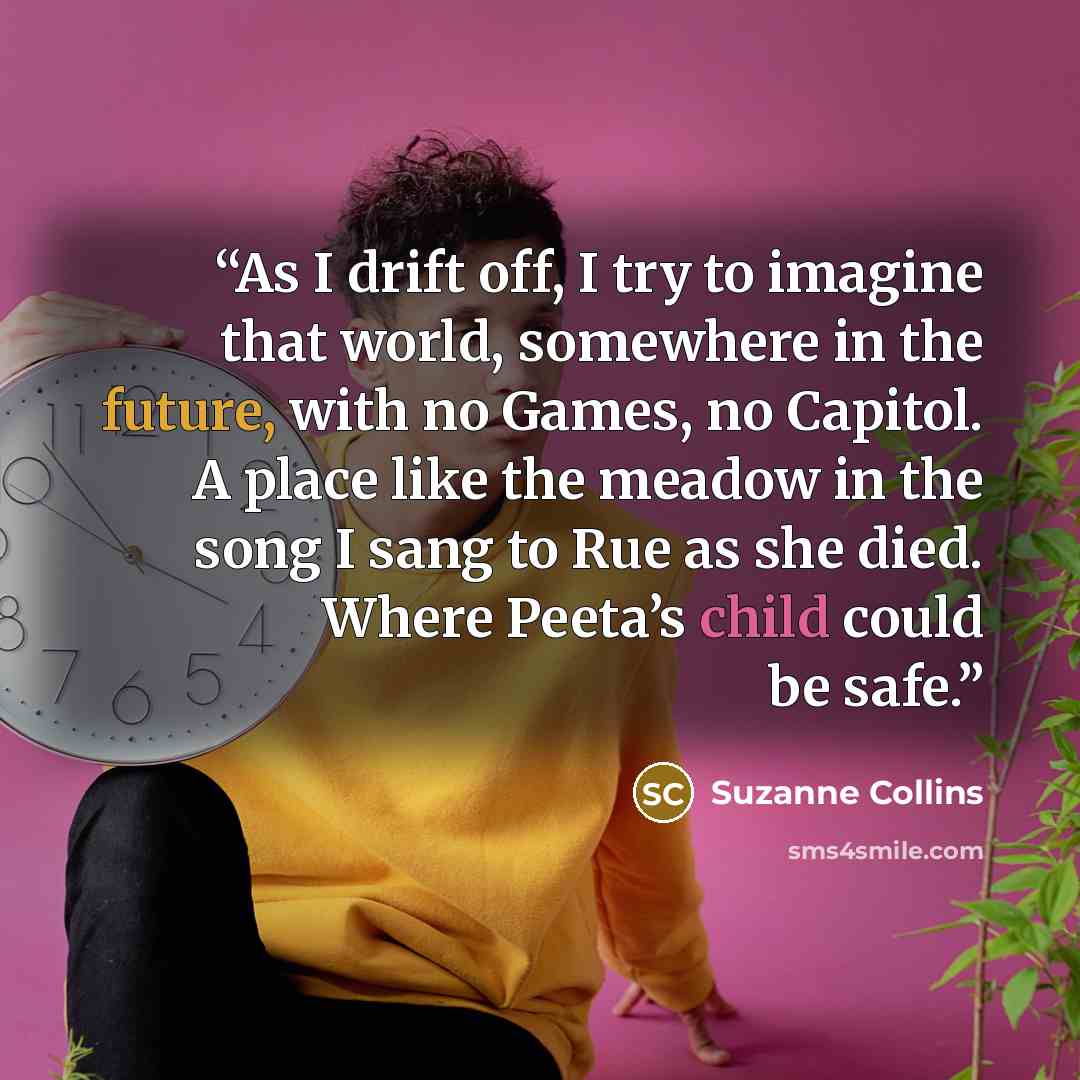“As I drift off, I try to imagine that world, somewhere in the future, with no Games, no Capitol. A place like the meadow in the song I sang to Rue as she died. Where Peeta’s child could be safe.” quote by Suzanne Collins
