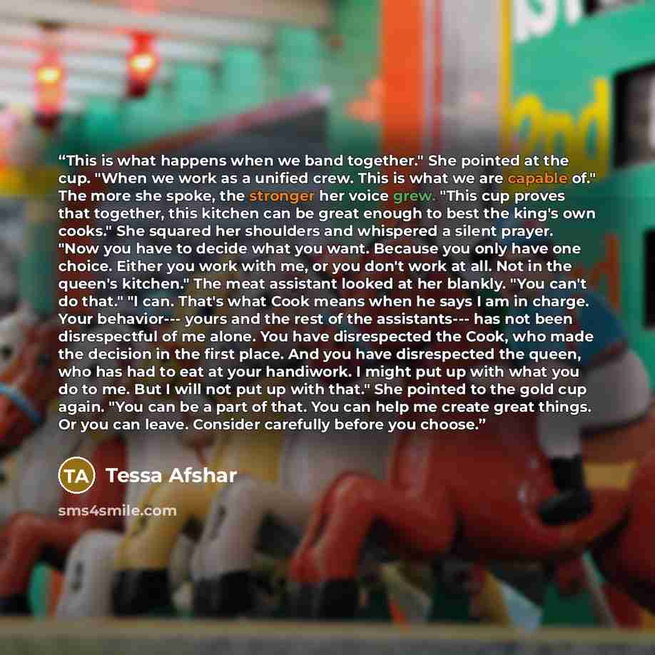 “This is what happens when we band together." She pointed at the cup. "When we work as a unified crew. This is what we are capable of." The more she spoke, the stronger her voice grew. "This cup proves that together, this kitchen can be great enough to best the king's own cooks." She squared her…” quote by Tessa Afshar