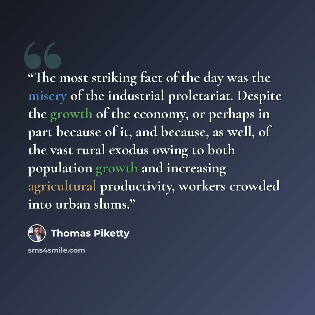 “The most striking fact of the day was the misery of the industrial proletariat. Despite the growth of the economy, or perhaps in part because of it, and because, as well, of the vast rural exodus owing to both population growth and increasing agricultural productivity, workers crowded into urban…” quote by Thomas Piketty