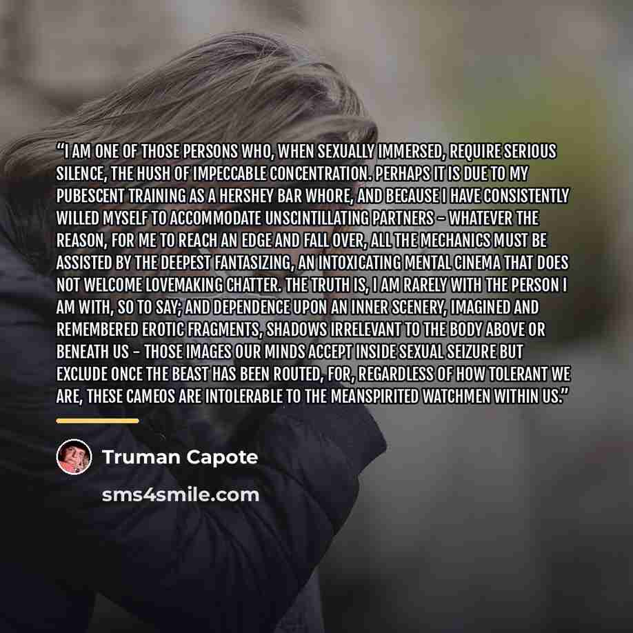 “I am one of those persons who, when sexually immersed, require serious silence, the hush of impeccable concentration. Perhaps it is due to my pubescent training as a Hershey Bar whore, and because I have consistently willed myself to accommodate unscintillating partners - whatever the reason, for…” quote by Truman Capote