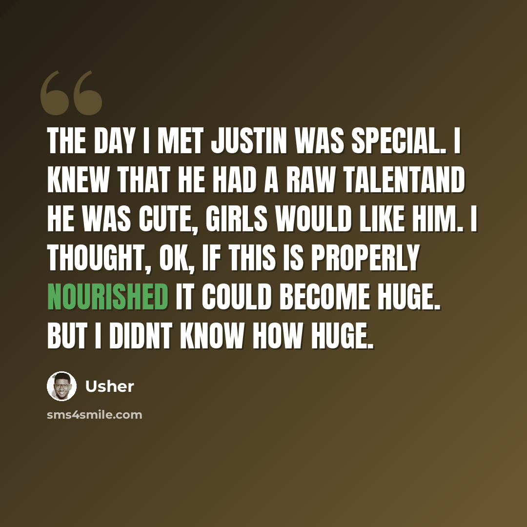 “The day I met Justin was special. I knew that he had a raw talentand he was cute, girls would like him. I thought, OK, if this is properly nourished it could become huge. But I didnt know how huge.” quote by Usher