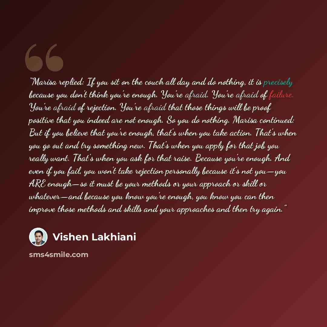 “Marisa replied: If you sit on the couch all day and do nothing, it is precisely because you don’t think you’re enough. You’re afraid. You’re afraid of failure. You’re afraid of rejection. You’re afraid that those things will be proof positive that you indeed are not enough. So you do nothing…” quote by Vishen Lakhiani