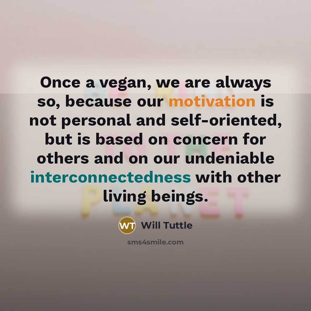 “Once a vegan, we are always so, because our motivation is not personal and self-oriented, but is based on concern for others and on our undeniable interconnectedness with other living beings.” quote by Will Tuttle