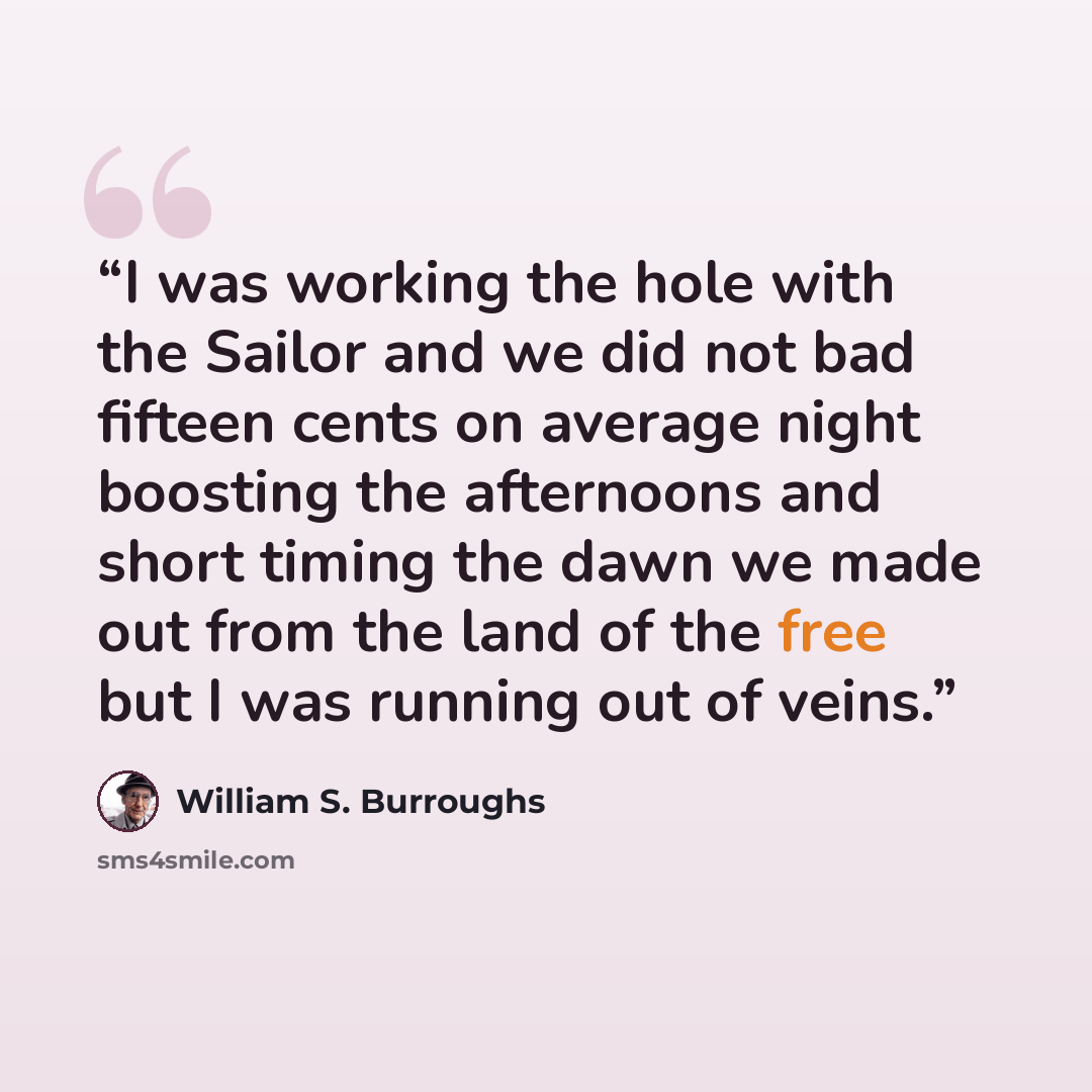 “I was working the hole with the Sailor and we did not bad fifteen cents on average night boosting the afternoons and short timing the dawn we made out from the land of the free but I was running out of veins.” quote by William S. Burroughs