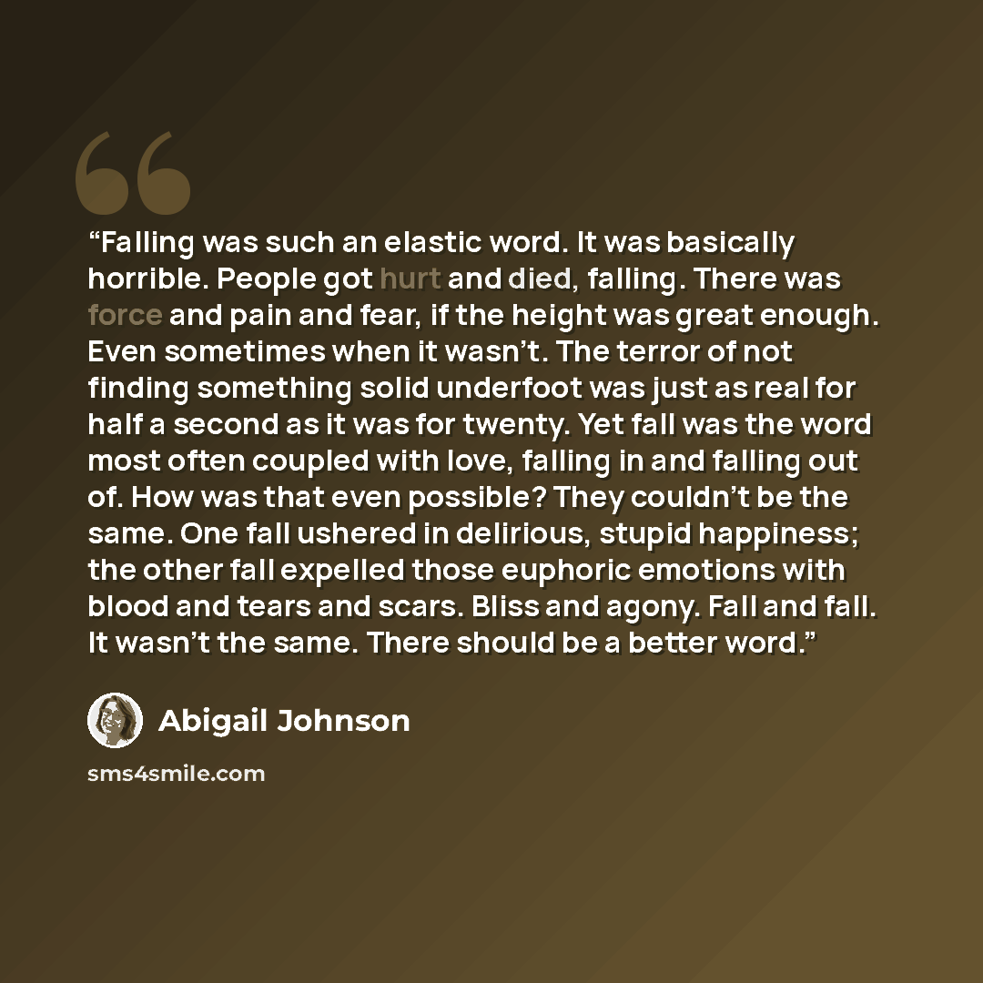 “Falling was such an elastic word. It was basically horrible. People got hurt and died, falling. There was force and pain and fear, if the height was great enough. Even sometimes when it wasn’t. The terror of not finding something solid underfoot was just as real for half a second as it was for…” quote by Abigail Johnson