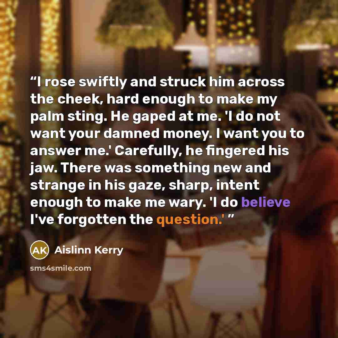 “I rose swiftly and struck him across the cheek, hard enough to make my palm sting. He gaped at me. 'I do not want your damned money. I want you to answer me.' Carefully, he fingered his jaw. There was something new and strange in his gaze, sharp, intent enough to make me wary. 'I do believe I've…” quote by Aislinn Kerry