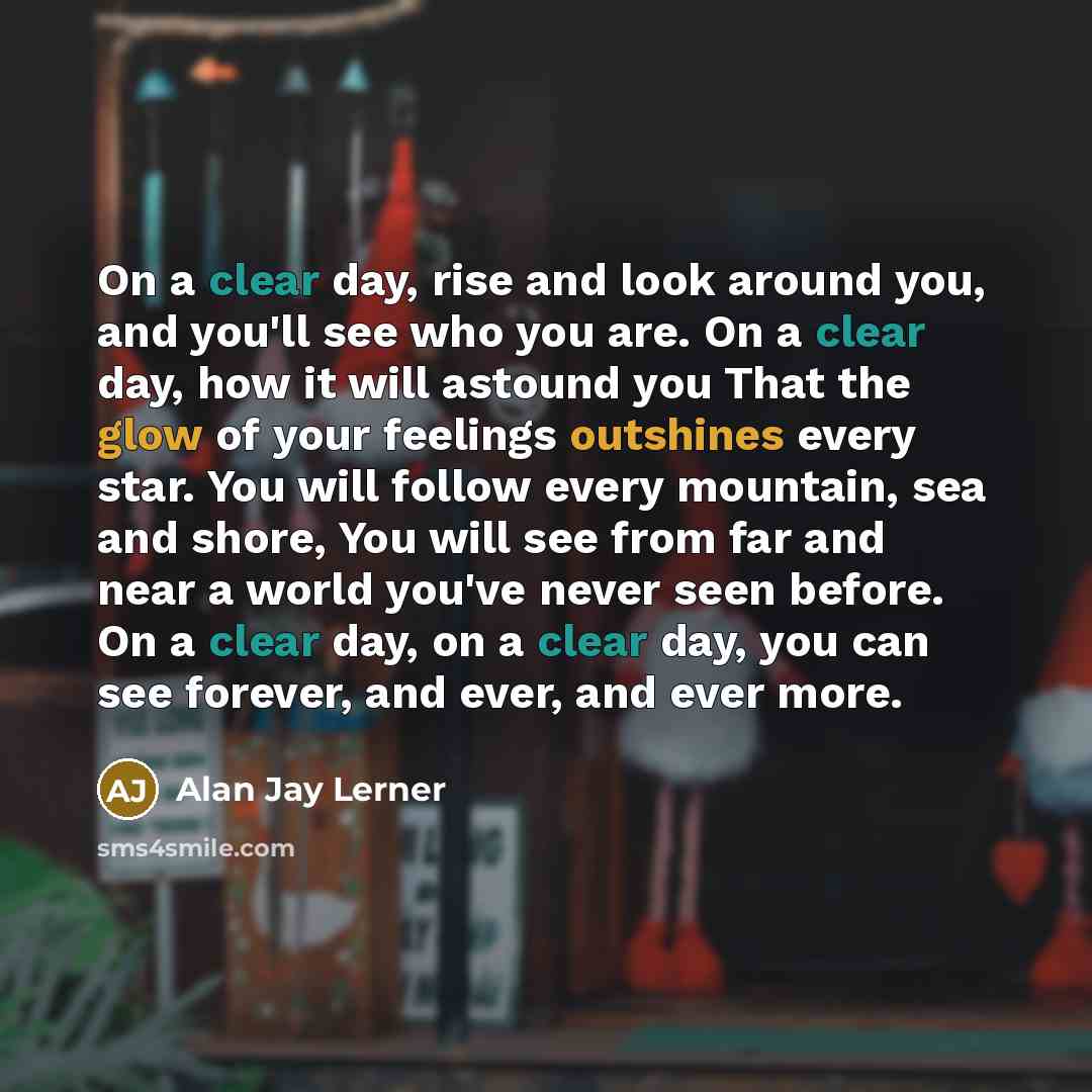 “On a clear day, rise and look around you, and you'll see who you are. On a clear day, how it will astound you That the glow of your feelings outshines every star. You will follow every mountain, sea and shore, You will see from far and near a world you've never seen before. On a clear day, on a…” quote by Alan Jay Lerner