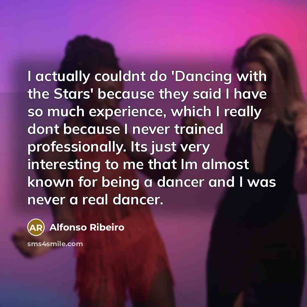 “I actually couldnt do 'Dancing with the Stars' because they said I have so much experience, which I really dont because I never trained professionally. Its just very interesting to me that Im almost known for being a dancer and I was never a real dancer.” quote by Alfonso Ribeiro