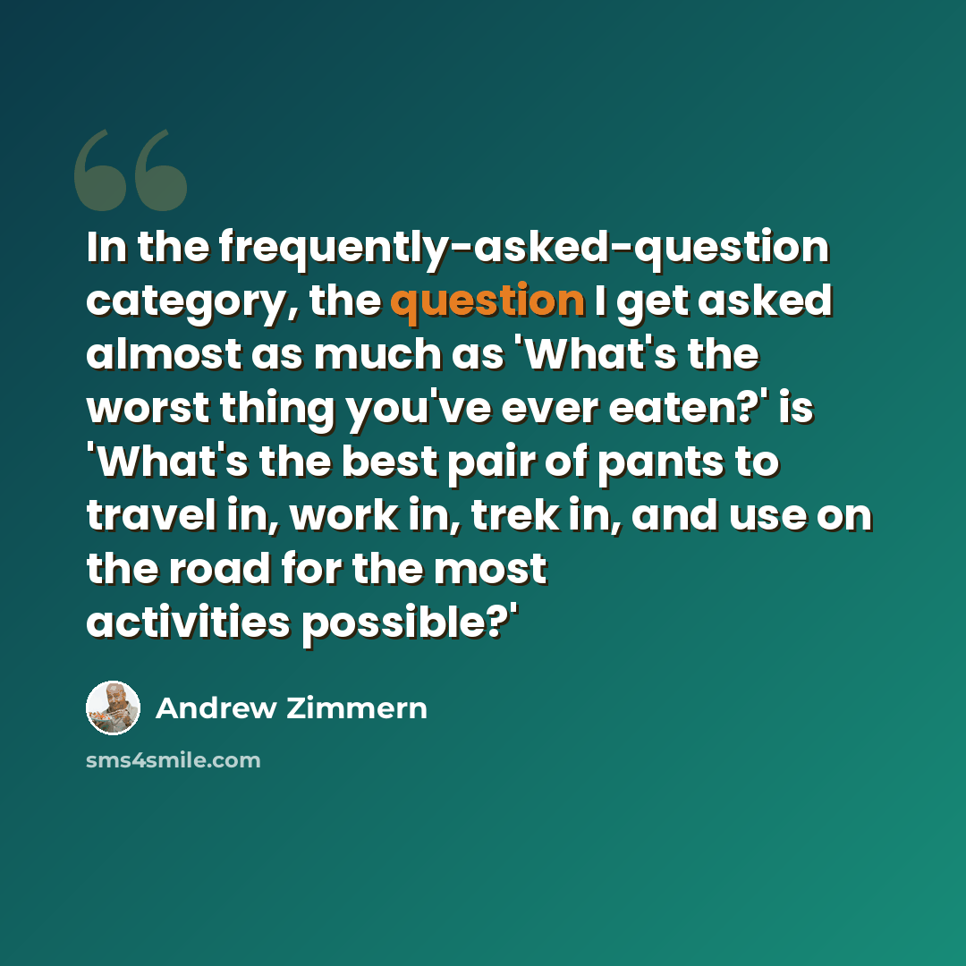 “In the frequently-asked-question category, the question I get asked almost as much as 'What's the worst thing you've ever eaten?' is 'What's the best pair of pants to travel in, work in, trek in, and use on the road for the most activities possible?'” quote by Andrew Zimmern