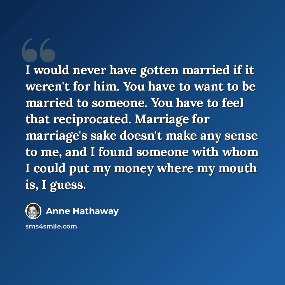 “I would never have gotten married if it weren't for him. You have to want to be married to someone. You have to feel that reciprocated. Marriage for marriage's sake doesn't make any sense to me, and I found someone with whom I could put my money where my mouth is, I guess.” quote by Anne Hathaway