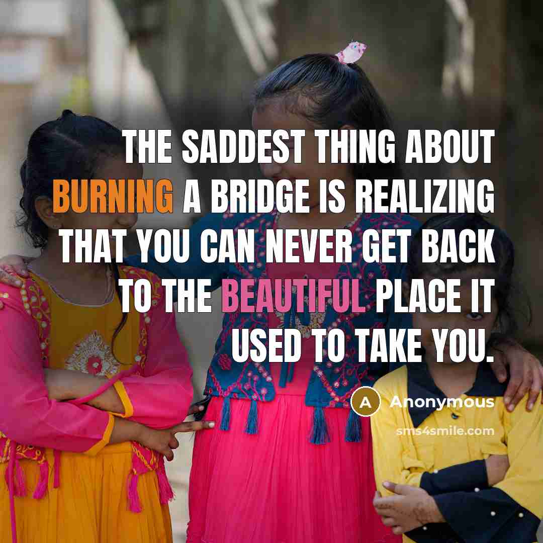 “The saddest thing about burning a bridge is realizing that you can never get back to the beautiful place it used to take you.” quote by Anonymous