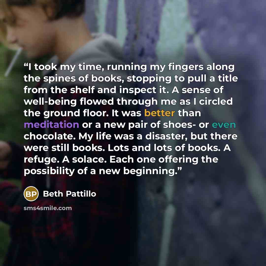 “I took my time, running my fingers along the spines of books, stopping to pull a title from the shelf and inspect it. A sense of well-being flowed through me as I circled the ground floor. It was better than meditation or a new pair of shoes- or even chocolate. My life was a disaster, but there…” quote by Beth Pattillo
