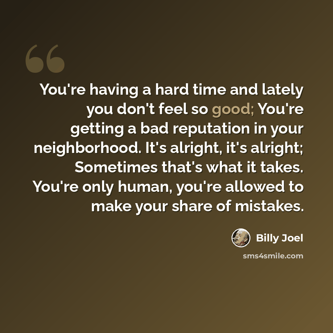 “You're having a hard time and lately you don't feel so good; You're getting a bad reputation in your neighborhood. It's alright, it's alright; Sometimes that's what it takes. You're only human, you're allowed to make your share of mistakes.” quote by Billy Joel