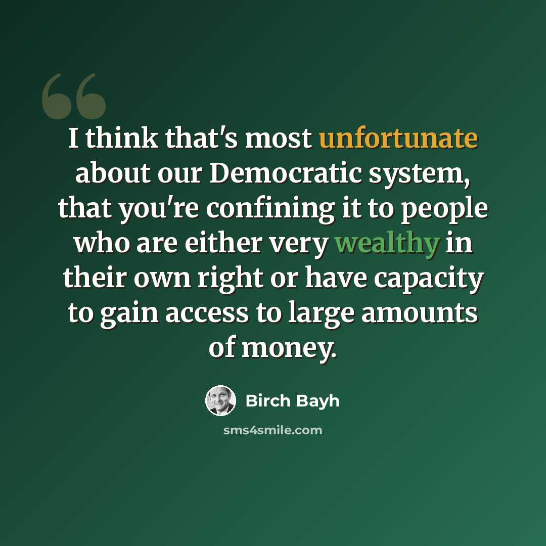 “I think that's most unfortunate about our Democratic system, that you're confining it to people who are either very wealthy in their own right or have capacity to gain access to large amounts of money.” quote by Birch Bayh