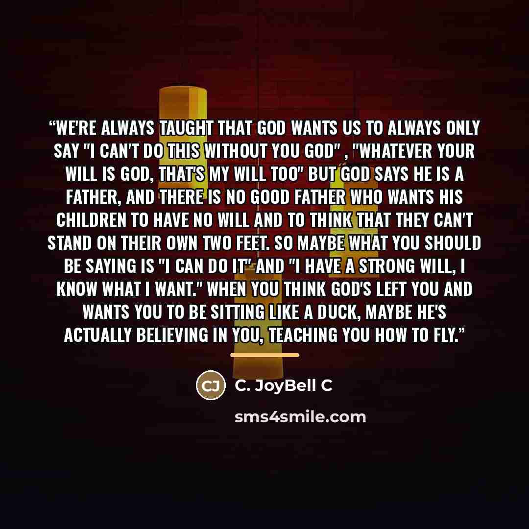 “We're always taught that God wants us to always only say "I can't do this without You God" , "Whatever your will is God, that's my will too" but God says He is a father, and there is no good father who wants his children to have no will and to think that they can't stand on their own two feet. So…” quote by C. JoyBell C