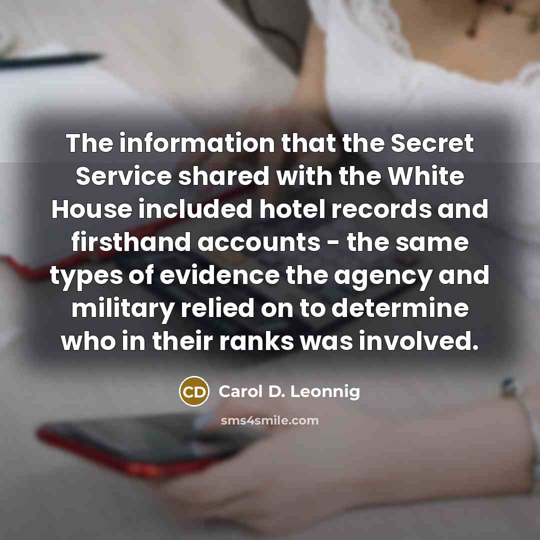 “The information that the Secret Service shared with the White House included hotel records and firsthand accounts - the same types of evidence the agency and military relied on to determine who in their ranks was involved.” quote by Carol D. Leonnig