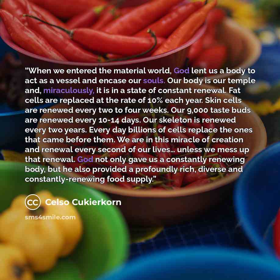 “When we entered the material world, God lent us a body to act as a vessel and encase our souls. Our body is our temple and, miraculously, it is in a state of constant renewal. Fat cells are replaced at the rate of 10% each year. Skin cells are renewed every two to four weeks. Our 9,000 taste buds…” quote by Celso Cukierkorn