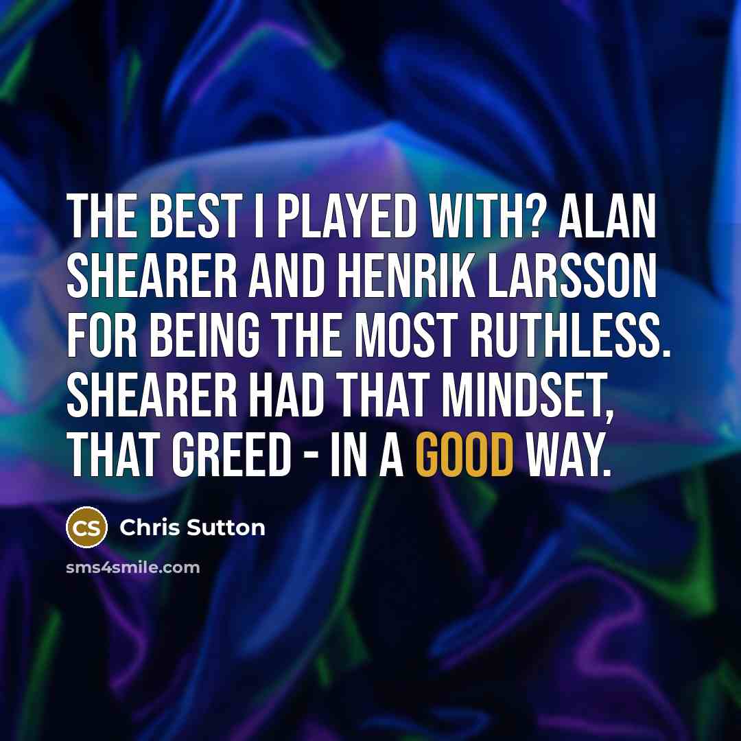 “The best I played with? Alan Shearer and Henrik Larsson for being the most ruthless. Shearer had that mindset, that greed - in a good way.” quote by Chris Sutton