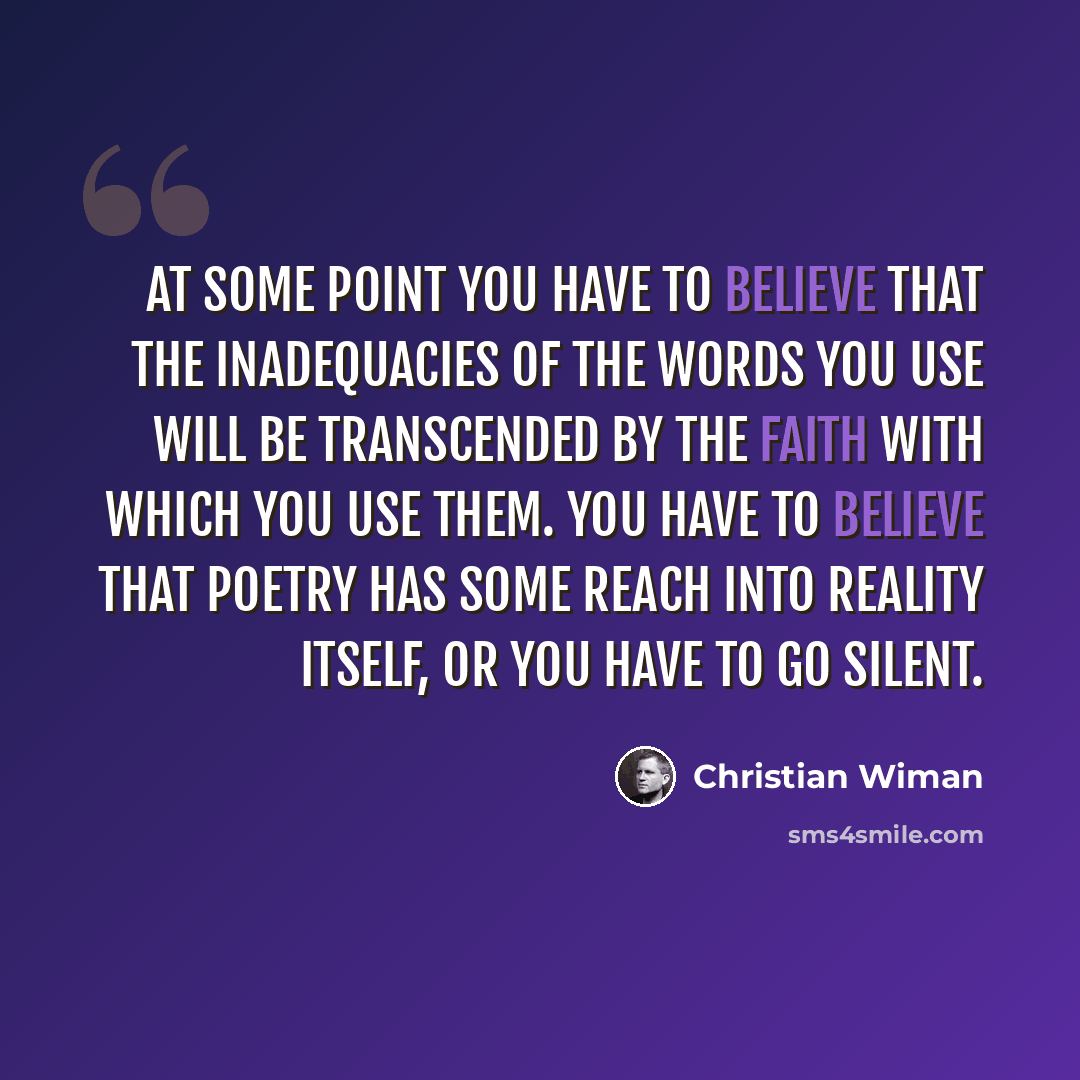“At some point you have to believe that the inadequacies of the words you use will be transcended by the faith with which you use them. You have to believe that poetry has some reach into reality itself, or you have to go silent.” quote by Christian Wiman