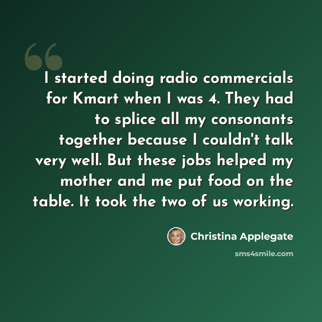 “I started doing radio commercials for Kmart when I was 4. They had to splice all my consonants together because I couldn't talk very well. But these jobs helped my mother and me put food on the table. It took the two of us working.” quote by Christina Applegate