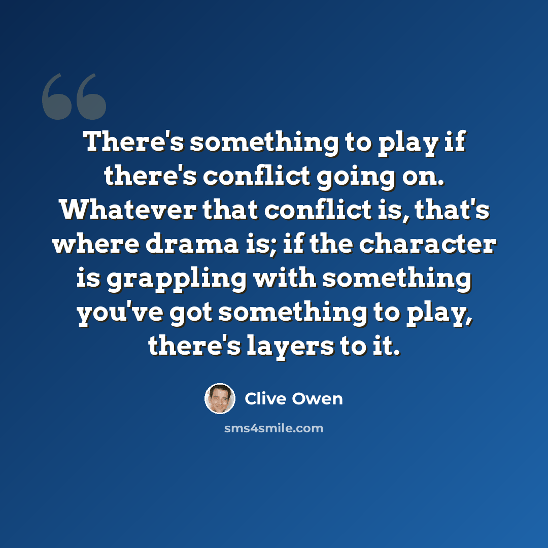 “There's something to play if there's conflict going on. Whatever that conflict is, that's where drama is; if the character is grappling with something you've got something to play, there's layers to it.” quote by Clive Owen