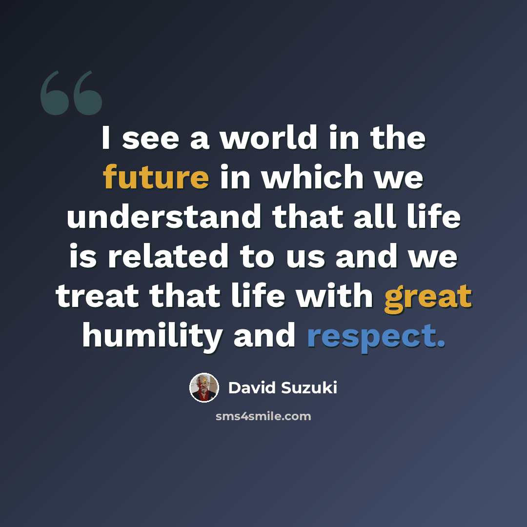 “I see a world in the future in which we understand that all life is related to us and we treat that life with great humility and respect.” quote by David Suzuki