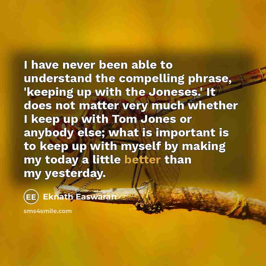 “I have never been able to understand the compelling phrase, 'keeping up with the Joneses.' It does not matter very much whether I keep up with Tom Jones or anybody else; what is important is to keep up with myself by making my today a little better than my yesterday.” quote by Eknath Easwaran