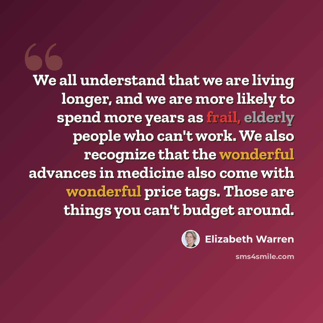 “We all understand that we are living longer, and we are more likely to spend more years as frail, elderly people who can't work. We also recognize that the wonderful advances in medicine also come with wonderful price tags. Those are things you can't budget around.” quote by Elizabeth Warren
