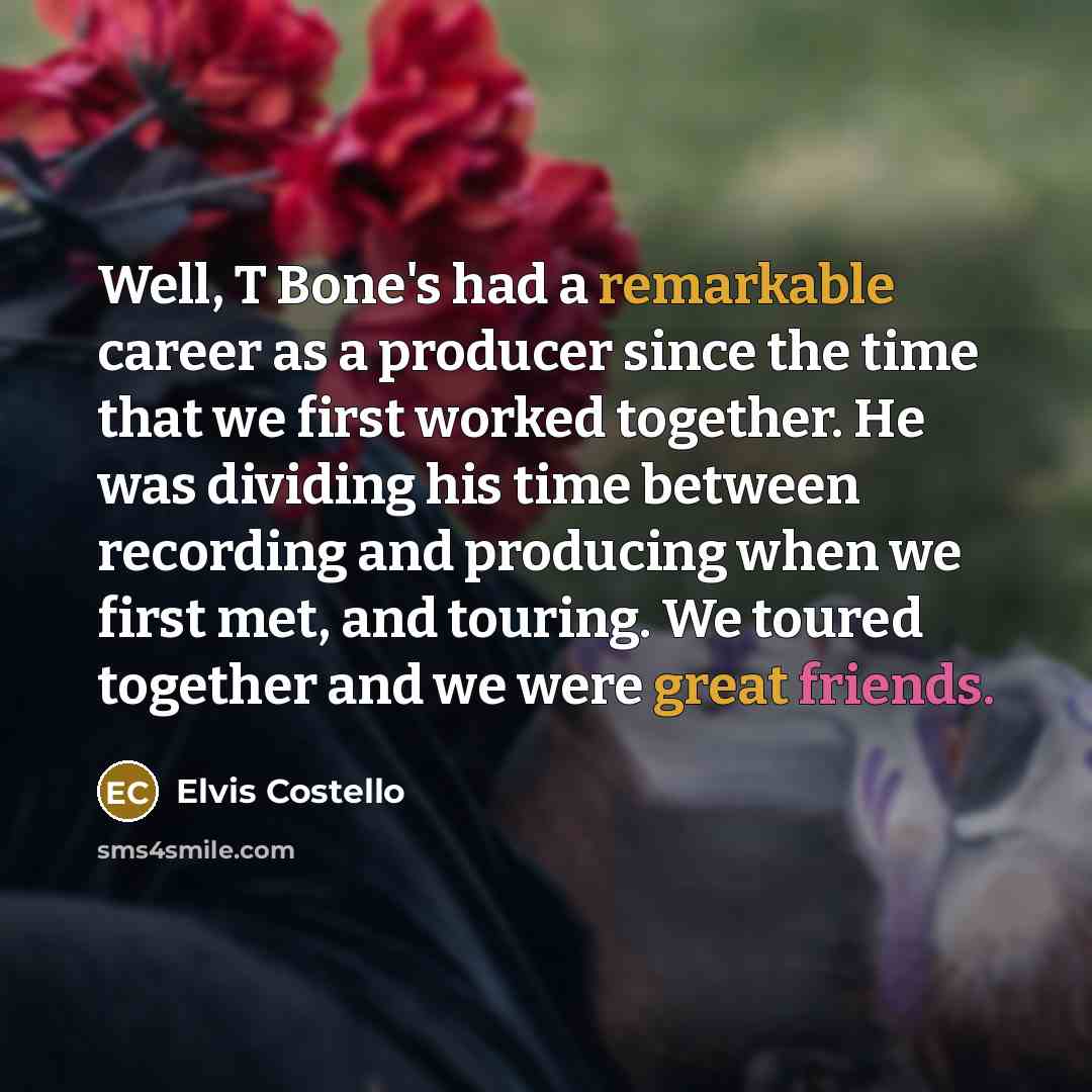 “Well, T Bone's had a remarkable career as a producer since the time that we first worked together. He was dividing his time between recording and producing when we first met, and touring. We toured together and we were great friends.” quote by Elvis Costello