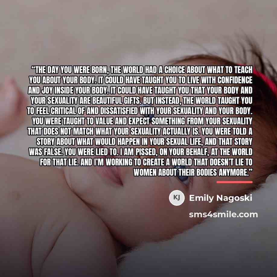 “The day you were born, the world had a choice about what to teach you about your body. It could have taught you to live with confidence and joy inside your body. It could have taught you that your body and your sexuality are beautiful gifts. But instead, the world taught you to feel critical of…” quote by Emily Nagoski
