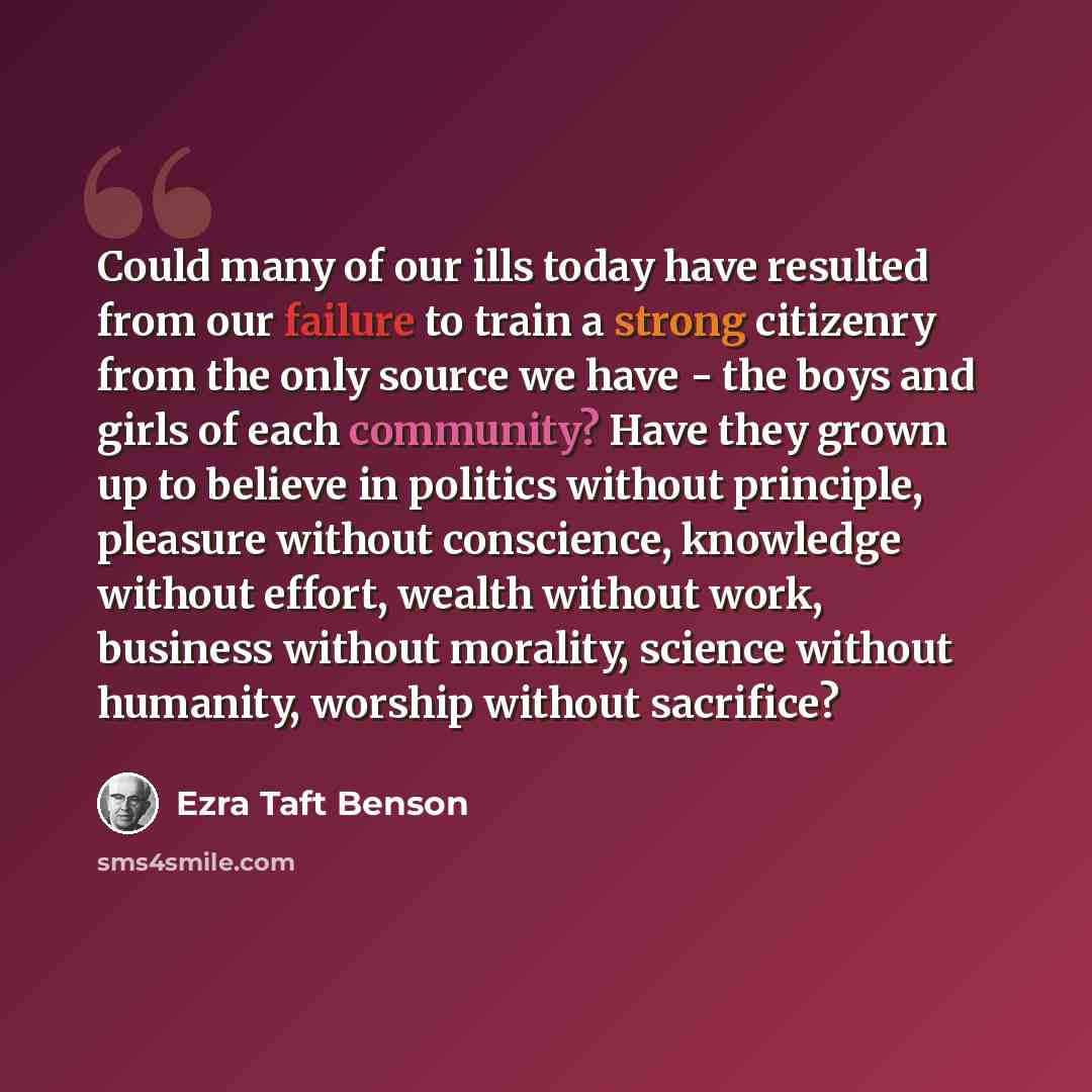 “Could many of our ills today have resulted from our failure to train a strong citizenry from the only source we have - the boys and girls of each community? Have they grown up to believe in politics without principle, pleasure without conscience, knowledge without effort, wealth without work…” quote by Ezra Taft Benson