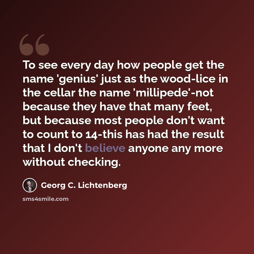 “To see every day how people get the name 'genius' just as the wood-lice in the cellar the name 'millipede'-not because they have that many feet, but because most people don't want to count to 14-this has had the result that I don't believe anyone any more without checking.” quote by Georg C. Lichtenberg