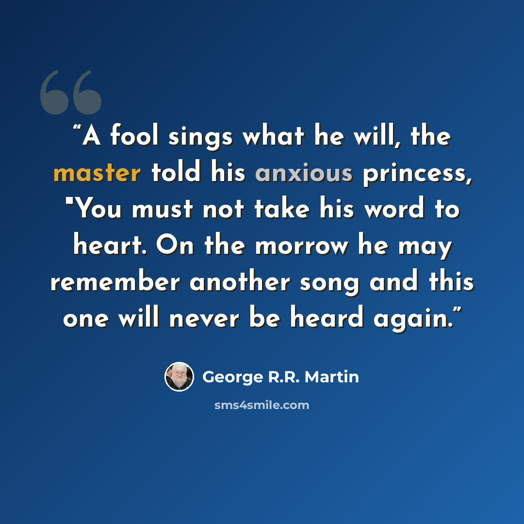 “A fool sings what he will, the master told his anxious princess, "You must not take his word to heart. On the morrow he may remember another song and this one will never be heard again.” quote by George R.R. Martin
