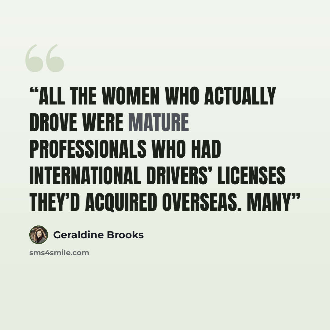 “All the women who actually drove were mature professionals who had international drivers’ licenses they’d acquired overseas. Many” quote by Geraldine Brooks