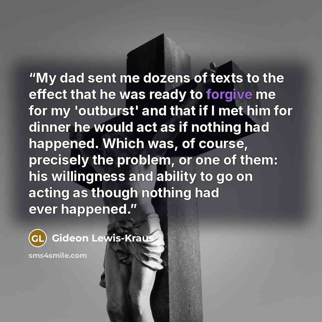 “My dad sent me dozens of texts to the effect that he was ready to forgive me for my 'outburst' and that if I met him for dinner he would act as if nothing had happened. Which was, of course, precisely the problem, or one of them: his willingness and ability to go on acting as though nothing had…” quote by Gideon Lewis-Kraus
