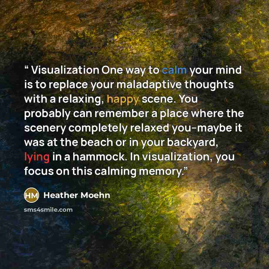 “Visualization One way to calm your mind is to replace your maladaptive thoughts with a relaxing, happy scene. You probably can remember a place where the scenery completely relaxed you--maybe it was at the beach or in your backyard, lying in a hammock. In visualization, you focus on this calming…” quote by Heather Moehn